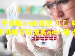 干细胞amh值逆 🌷 转了（干细胞可以提高amh值 🌾 ）